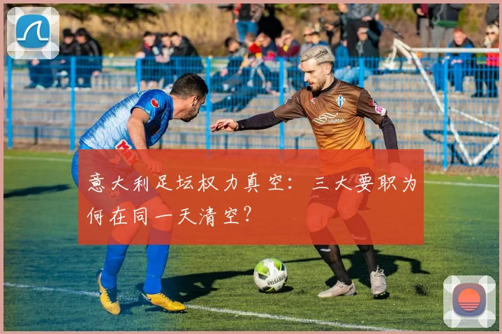 意大利足坛权力真空：三大要职为何在同一天清空？