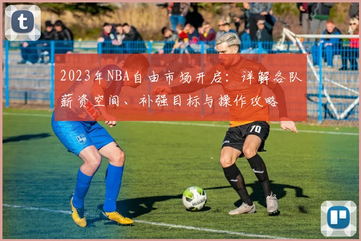 2023年NBA自由市场开启：详解各队薪资空间、补强目标与操作攻略