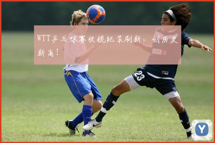 WTT乒乓球赛收视纪录刷新，创历史新高！