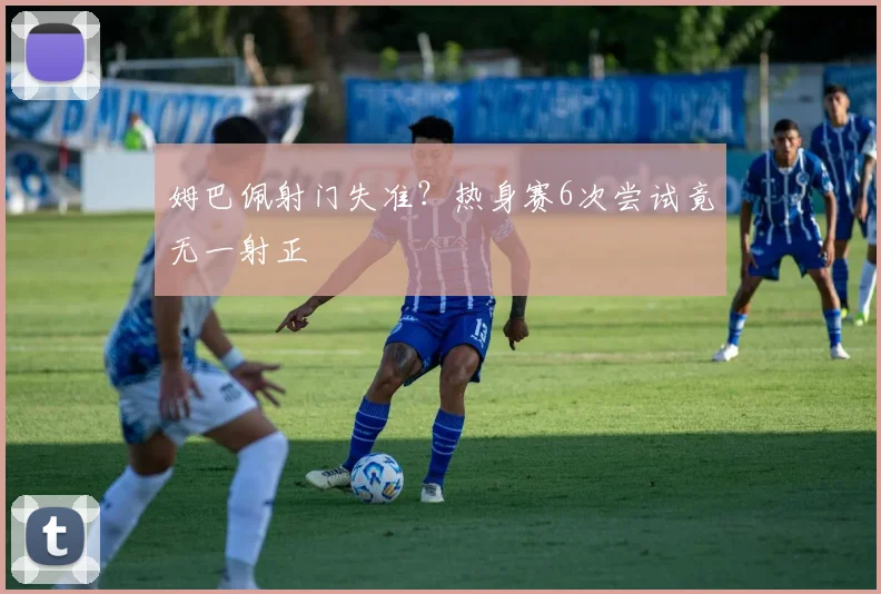 姆巴佩射门失准?热身赛6次尝试竟无一射正