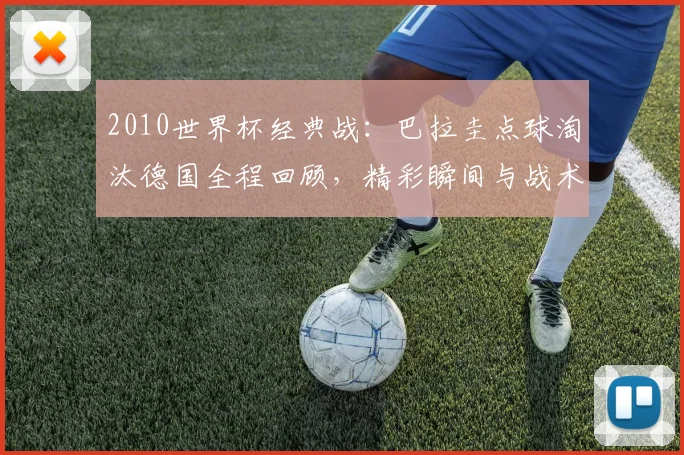 2010世界杯经典战：巴拉圭点球淘汰德国全程回顾，精彩瞬间与战术解析
