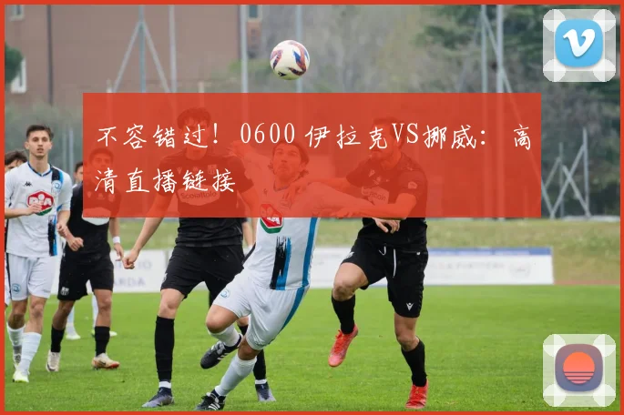 不容错过!0600 伊拉克VS挪威:高清直播链接