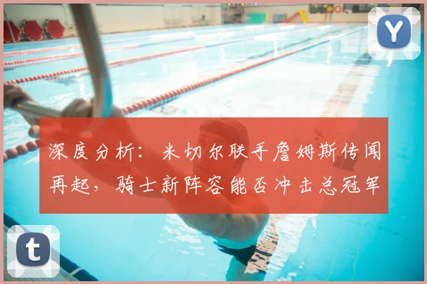 深度分析：米切尔联手詹姆斯传闻再起，骑士新阵容能否冲击总冠军？未来前景全解析