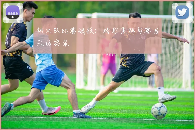 热火队比赛战报：精彩集锦与赛后采访实录