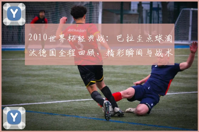 2010世界杯经典战：巴拉圭点球淘汰德国全程回顾，精彩瞬间与战术解析