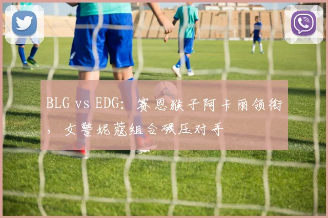 BLG vs EDG：赛恩猴子阿卡丽领衔，女警妮蔻组合碾压对手