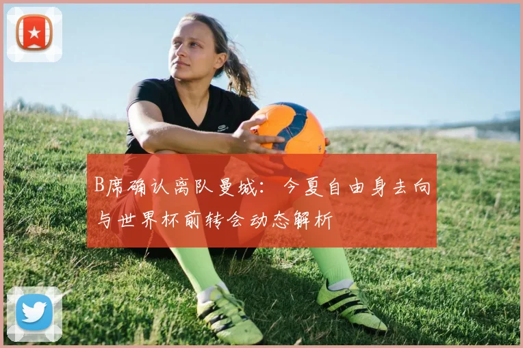 B席确认离队曼城：今夏自由身去向与世界杯前转会动态解析