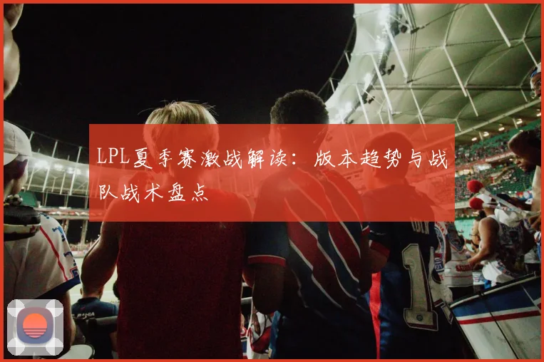 LPL夏季赛激战解读：版本趋势与战队战术盘点