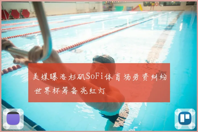 美媒曝洛杉矶SoFi体育场劳资纠纷 世界杯筹备亮红灯