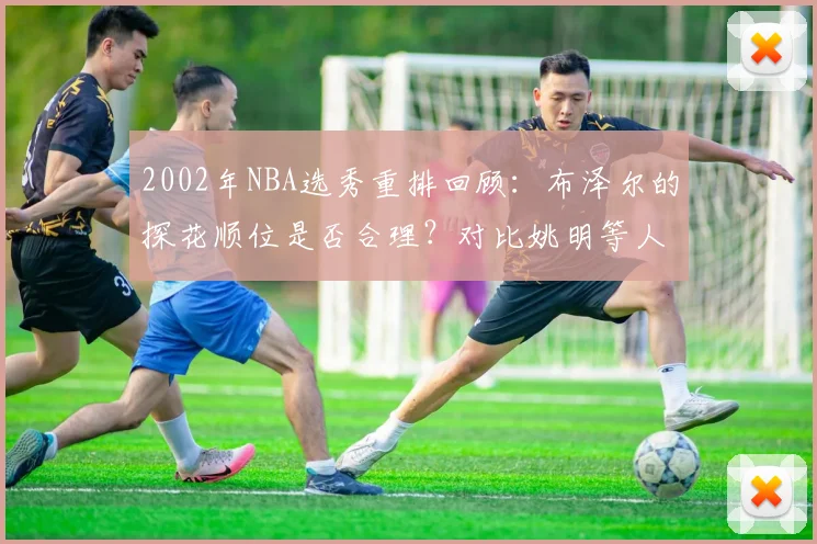2002年NBA选秀重排回顾：布泽尔的探花顺位是否合理？对比姚明等人看球员真实成就
