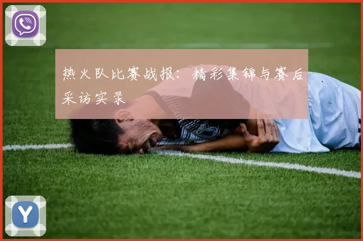 热火队比赛战报：精彩集锦与赛后采访实录