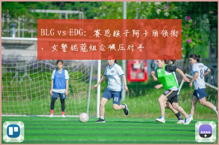 BLG vs EDG：赛恩猴子阿卡丽领衔，女警妮蔻组合碾压对手