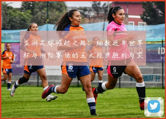 亚洲足球崛起之路：细数近年世界杯与洲际赛场的五大经典胜利与突破