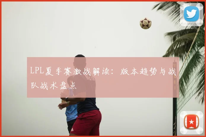 LPL夏季赛激战解读：版本趋势与战队战术盘点