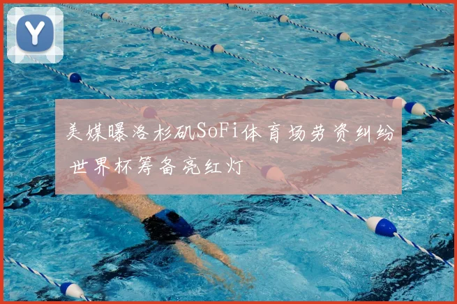 美媒曝洛杉矶SoFi体育场劳资纠纷 世界杯筹备亮红灯