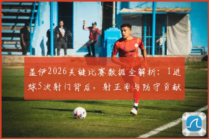 盖伊2026关键比赛数据全解析：1进球5次射门背后，射正率与防守贡献（抢断解围）深度拆解