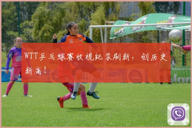 WTT乒乓球赛收视纪录刷新，创历史新高！